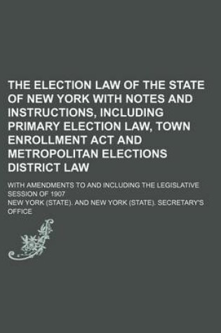 Cover of The Election Law of the State of New York with Notes and Instructions, Including Primary Election Law, Town Enrollment ACT and Metropolitan Elections District Law; With Amendments to and Including the Legislative Session of 1907