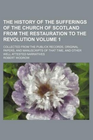 Cover of The History of the Sufferings of the Church of Scotland from the Restauration to the Revolution Volume 1; Collected from the Publick Records, Original Papers, and Manuscripts of That Time, and Other Well Attested Narratives