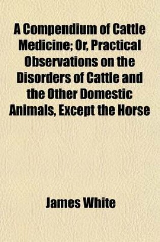 Cover of A Compendium of Cattle Medicine; Or, Practical Observations on the Disorders of Cattle and the Other Domestic Animals, Except the Horse. Or, Practical Observations on the Disorders of Cattle and the Other Domestic Animals, Except the Horse