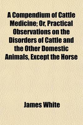 Book cover for A Compendium of Cattle Medicine; Or, Practical Observations on the Disorders of Cattle and the Other Domestic Animals, Except the Horse. Or, Practical Observations on the Disorders of Cattle and the Other Domestic Animals, Except the Horse