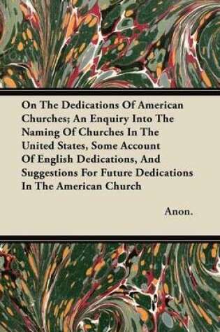 Cover of On The Dedications Of American Churches; An Enquiry Into The Naming Of Churches In The United States, Some Account Of English Dedications, And Suggestions For Future Dedications In The American Church