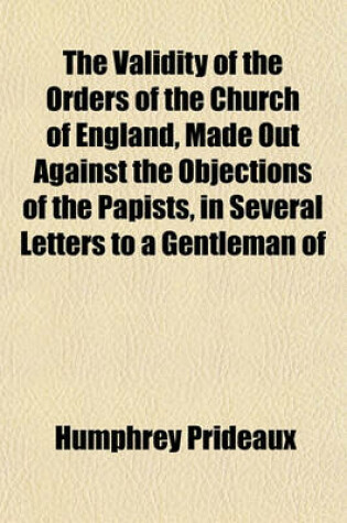 Cover of The Validity of the Orders of the Church of England, Made Out Against the Objections of the Papists, in Several Letters to a Gentleman of