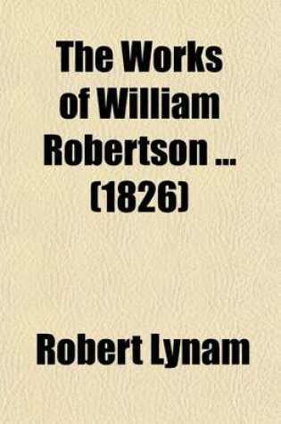 Cover of The Works of William Robertson; To Which Is Prefixed an Account of His Life and Writings by the REV. R. Lynam Volume 1