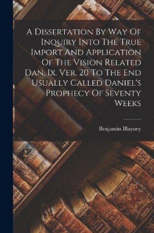 Cover of A Dissertation By Way Of Inquiry Into The True Import And Application Of The Vision Related Dan. Ix. Ver. 20 To The End Usually Called Daniel's Prophecy Of Seventy Weeks