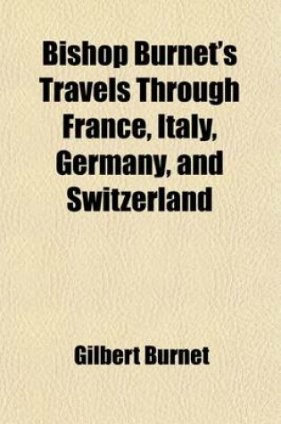 Cover of Bishop Burnet's Travels Through France, Italy, Germany, and Switzerland; Describing Their Religion, Learning, Government, Customs, Natural History, Tr