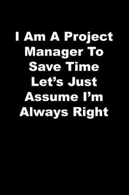 Book cover for I Am A Project Manager To Save Time Let's Just Assume I'm Always Right