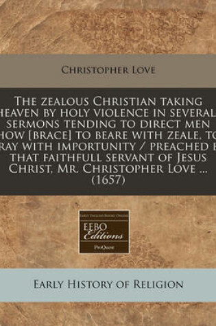 Cover of The Zealous Christian Taking Heaven by Holy Violence in Severall Sermons Tending to Direct Men How [Brace] to Beare with Zeale, to Pray with Importunity / Preached by That Faithfull Servant of Jesus Christ, Mr. Christopher Love ... (1657)