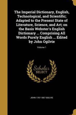 Cover of The Imperial Dictionary, English, Technological, and Scientific; Adapted to the Present State of Literature, Science, and Art; On the Basis Webster's English Dictionary ... Comprising All Words Purely English ... Edited by John Ogilvie; Volume 1