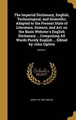 Book cover for The Imperial Dictionary, English, Technological, and Scientific; Adapted to the Present State of Literature, Science, and Art; On the Basis Webster's English Dictionary ... Comprising All Words Purely English ... Edited by John Ogilvie; Volume 1