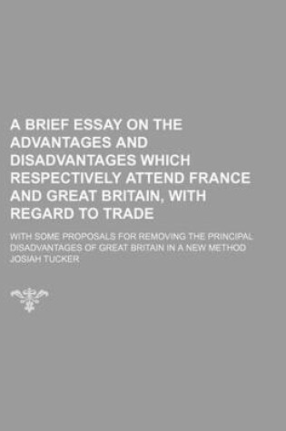 Cover of A Brief Essay on the Advantages and Disadvantages Which Respectively Attend France and Great Britain, with Regard to Trade; With Some Proposals for Removing the Principal Disadvantages of Great Britain in a New Method