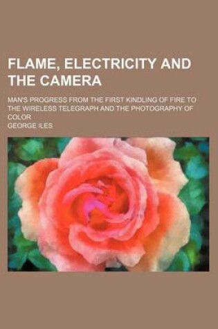 Cover of Flame, Electricity and the Camera; Man's Progress from the First Kindling of Fire to the Wireless Telegraph and the Photography of Color