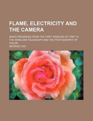 Book cover for Flame, Electricity and the Camera; Man's Progress from the First Kindling of Fire to the Wireless Telegraph and the Photography of Color