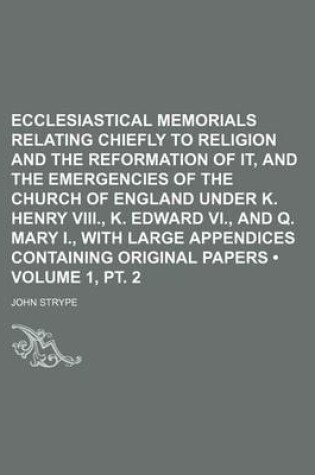 Cover of Ecclesiastical Memorials Relating Chiefly to Religion and the Reformation of It, and the Emergencies of the Church of England Under K. Henry VIII., K. Edward VI., and Q. Mary I., with Large Appendices Containing Original Papers (Volume 1, PT. 2)