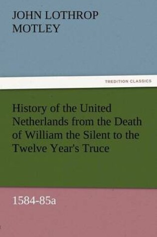 Cover of History of the United Netherlands from the Death of William the Silent to the Twelve Year's Truce, 1584-85a