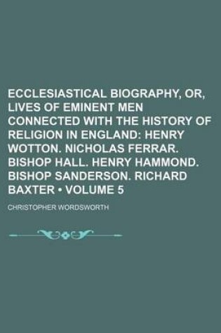 Cover of Ecclesiastical Biography, Or, Lives of Eminent Men Connected with the History of Religion in England (Volume 5); Henry Wotton. Nicholas Ferrar. Bishop Hall. Henry Hammond. Bishop Sanderson. Richard Baxter