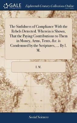 Book cover for The Sinfulness of Compliance with the Rebels Detected. Wherein Is Shown, That the Paying Contributions to Them in Money, Arms, Tents, &c. Is Condemned by the Scriptures, ... by I. M.