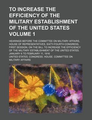 Book cover for To Increase the Efficiency of the Military Establishment of the United States Volume 1; Hearings Before the Committee on Military Affairs, House of Representatives, Sixty-Fourth Congress, First Session, on the Bill to Increase the Efficiency of the Milita