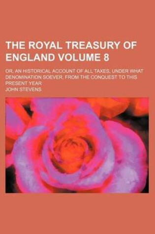 Cover of The Royal Treasury of England Volume 8; Or, an Historical Account of All Taxes, Under What Denomination Soever, from the Conquest to This Present Year