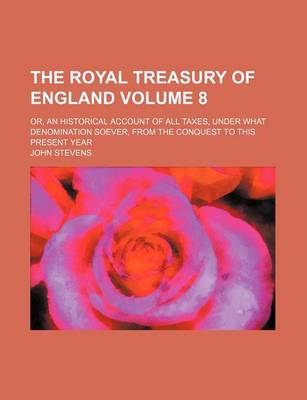 Book cover for The Royal Treasury of England Volume 8; Or, an Historical Account of All Taxes, Under What Denomination Soever, from the Conquest to This Present Year