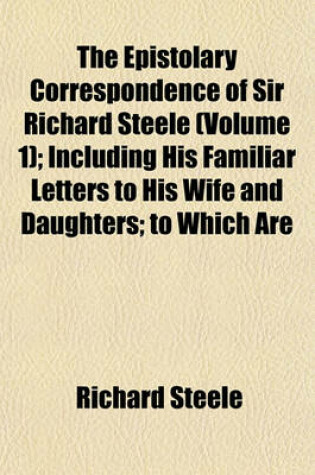 Cover of The Epistolary Correspondence of Sir Richard Steele (Volume 1); Including His Familiar Letters to His Wife and Daughters; To Which Are