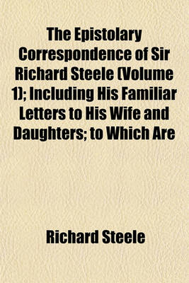 Book cover for The Epistolary Correspondence of Sir Richard Steele (Volume 1); Including His Familiar Letters to His Wife and Daughters; To Which Are