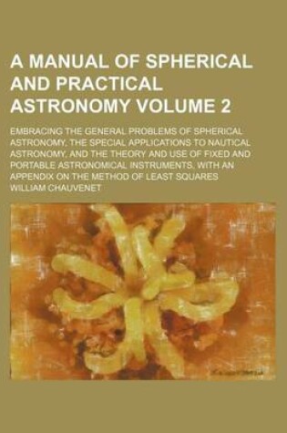 Cover of A Manual of Spherical and Practical Astronomy Volume 2; Embracing the General Problems of Spherical Astronomy, the Special Applications to Nautical Astronomy, and the Theory and Use of Fixed and Portable Astronomical Instruments, with an Appendix on the M