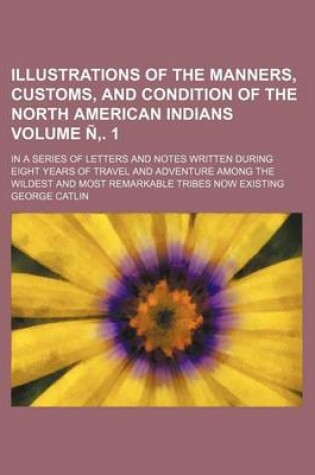 Cover of Illustrations of the Manners, Customs, and Condition of the North American Indians Volume N . 1; In a Series of Letters and Notes Written During Eight Years of Travel and Adventure Among the Wildest and Most Remarkable Tribes Now Existing