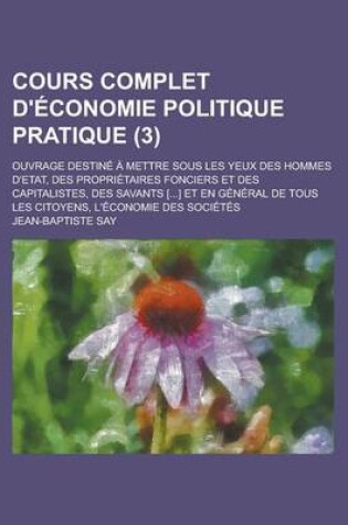 Cover of Cours Complet D'Economie Politique Pratique (3); Ouvrage Destine a Mettre Sous Les Yeux Des Hommes D'Etat, Des Proprietaires Fonciers Et Des Capitalistes, Des Savants [] Et En General de Tous Les Citoyens, L'Economie Des Societes