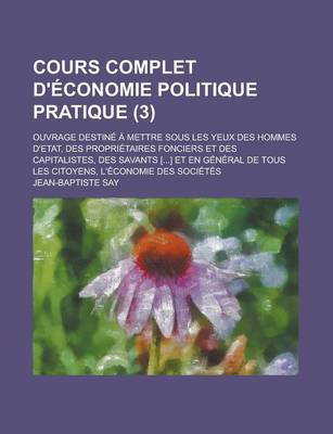 Book cover for Cours Complet D'Economie Politique Pratique (3); Ouvrage Destine a Mettre Sous Les Yeux Des Hommes D'Etat, Des Proprietaires Fonciers Et Des Capitalistes, Des Savants [] Et En General de Tous Les Citoyens, L'Economie Des Societes