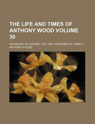 Book cover for The Life and Times of Anthony Wood Volume 30; Antiquary, of Oxford, 1632-1695, Described by Himself