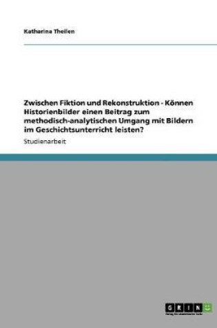 Cover of Zwischen Fiktion und Rekonstruktion - Koennen Historienbilder einen Beitrag zum methodisch-analytischen Umgang mit Bildern im Geschichtsunterricht leisten?