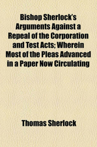 Cover of Bishop Sherlock's Arguments Against a Repeal of the Corporation and Test Acts; Wherein Most of the Pleas Advanced in a Paper Now Circulating