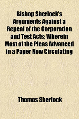 Book cover for Bishop Sherlock's Arguments Against a Repeal of the Corporation and Test Acts; Wherein Most of the Pleas Advanced in a Paper Now Circulating