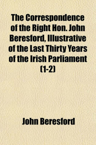 Cover of The Correspondence of the Right Hon. John Beresford, Illustrative of the Last Thirty Years of the Irish Parliament (Volume 1-2)