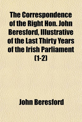 Book cover for The Correspondence of the Right Hon. John Beresford, Illustrative of the Last Thirty Years of the Irish Parliament (Volume 1-2)