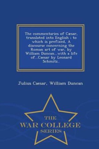 Cover of The Commentaries of Caesar, Translated Into English; To Which Is Prefixed, a Discourse Concerning the Roman Art of War, by William Duncan...with a Life Of...Caesar by Leonard Schmitz.. - War College Series