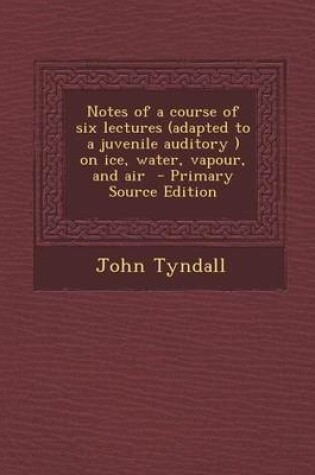 Cover of Notes of a Course of Six Lectures (Adapted to a Juvenile Auditory ) on Ice, Water, Vapour, and Air