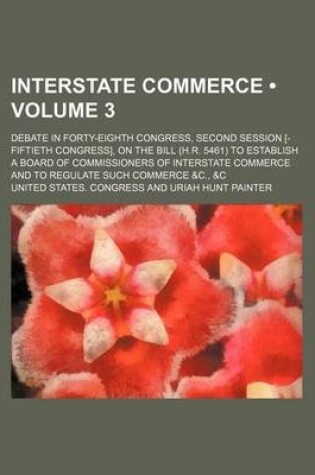 Cover of Interstate Commerce (Volume 3 ); Debate in Forty-Eighth Congress, Second Session [-Fiftieth Congress], on the Bill (H.R. 5461) to Establish a Board of