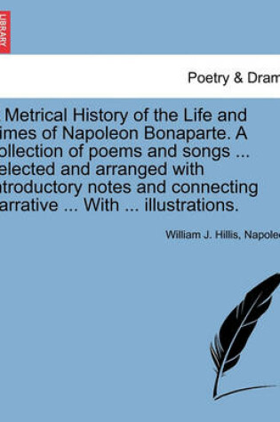 Cover of A Metrical History of the Life and Times of Napoleon Bonaparte. a Collection of Poems and Songs ... Selected and Arranged with Introductory Notes and Connecting Narrative ... with ... Illustrations.