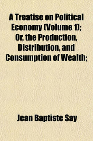 Cover of A Treatise on Political Economy (Volume 1); Or, the Production, Distribution, and Consumption of Wealth;