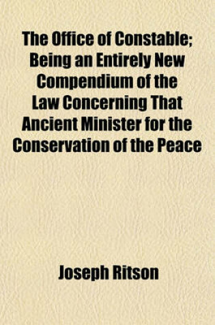 Cover of The Office of Constable; Being an Entirely New Compendium of the Law Concerning That Ancient Minister for the Conservation of the Peace