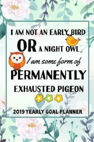 Cover of I Am Not an Early Bird or a Night Owl, I Am Some Form of Permanently, Exhausted Pigeon- 2019 Yearly Goal Planner