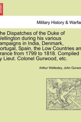 Cover of The Dispatches of the Duke of Wellington During His Various Campaigns in India, Denmark, Portugal, Spain, the Low Countries and France from 1799 to 1818. Compiled by Lieut. Colonel Gurwood, Etc.