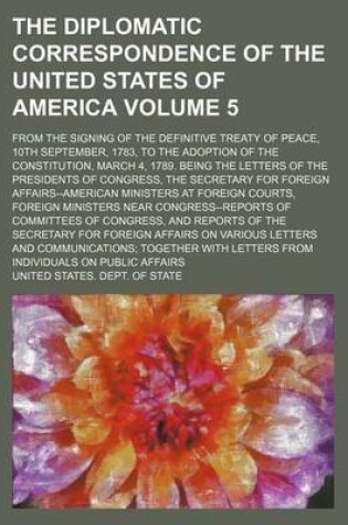 Cover of The Diplomatic Correspondence of the United States of America; From the Signing of the Definitive Treaty of Peace, 10th September, 1783, to the Adoption of the Constitution, March 4, 1789. Being the Letters of the Presidents of Volume 5