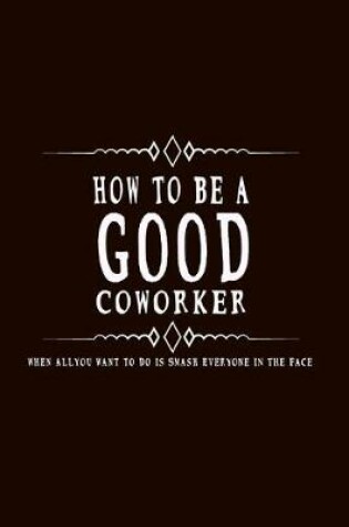 Cover of How to Be A Good Coworker When All You Want to Do is Smash Everyone in the Face