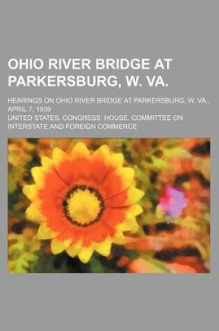 Cover of Ohio River Bridge at Parkersburg, W. Va.; Hearings on Ohio River Bridge at Parkersburg, W. Va., April 7, 1909
