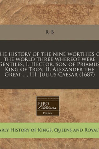 Cover of The History of the Nine Worthies of the World Three Whereof Were Gentiles, I. Hector, Son of Priamus, King of Troy, II. Alexander the Great ..., III. Julius Caesar (1687)