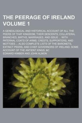 Cover of The Peerage of Ireland Volume 1; A Genealogical and Historical Account of All the Peers of That Kingdom Their Descents, Collateral Branches, Births, Marriages, and Issue with Paternal Coats of Arms, Crests, Supporters, and Mottoes Also Complete Lists O