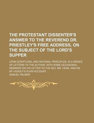 Book cover for The Protestant Dissenter's Answer to the Reverend Dr. Priestley's Free Address, on the Subject of the Lord's Supper; Upon Scriptural and Rational Principles. in a Series of Letters to the Author. with Some Occasional Remarks on His Letter to the REV. Mr. Venn,