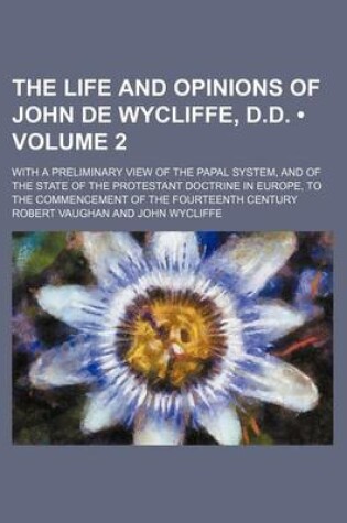 Cover of The Life and Opinions of John de Wycliffe, D.D. (Volume 2); With a Preliminary View of the Papal System, and of the State of the Protestant Doctrine in Europe, to the Commencement of the Fourteenth Century